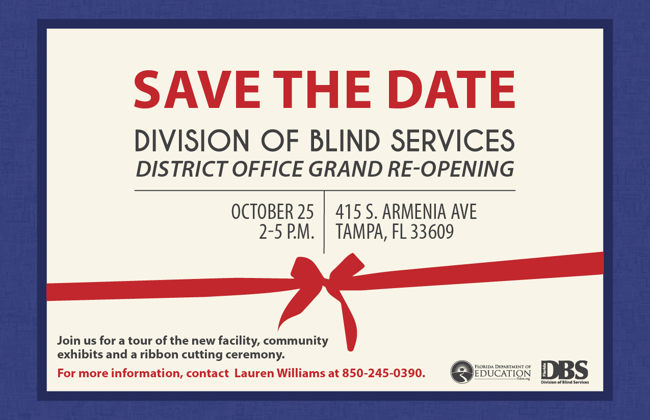 Save the Date flier that reads: Division of Blind Services District Office Grand Re-opening, October 25 from 2-5 p.m. Join us for a tour of the new facility, community exhibits and a ribbon cutting ceremony. For more information, Contact Lauren Williams at 850-245-0390.